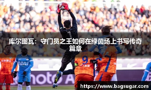 意昂体育：库尔图瓦：守门员之王如何在绿茵场上书写传奇篇章